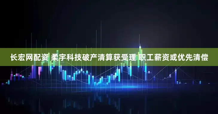 长宏网配资 柔宇科技破产清算获受理 职工薪资或优先清偿
