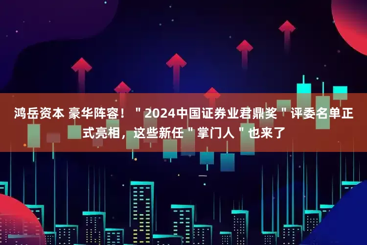 鸿岳资本 豪华阵容！＂2024中国证券业君鼎奖＂评委名单正式亮相，这些新任＂掌门人＂也来了