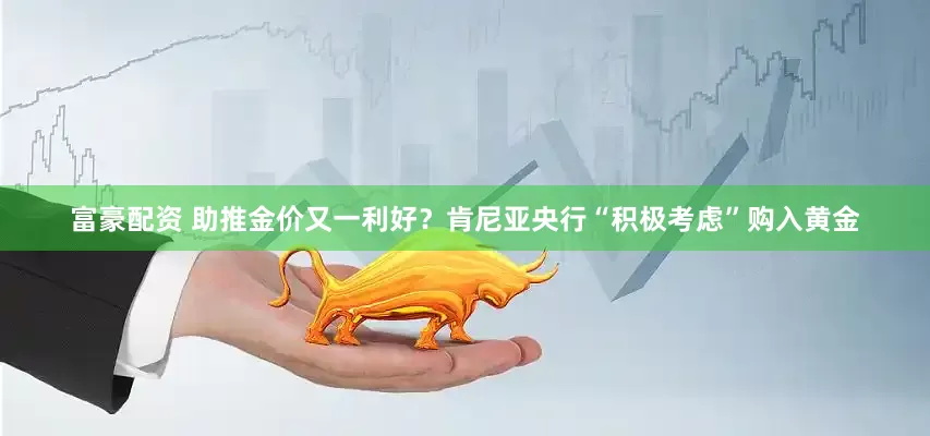 富豪配资 助推金价又一利好？肯尼亚央行“积极考虑”购入黄金