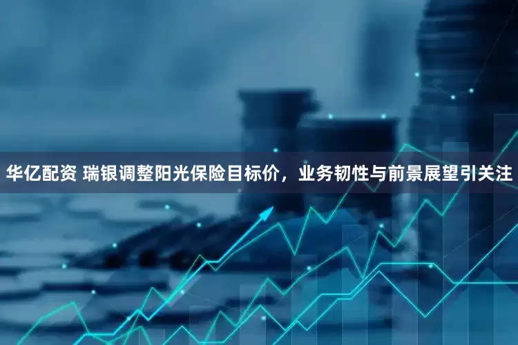 华亿配资 瑞银调整阳光保险目标价，业务韧性与前景展望引关注