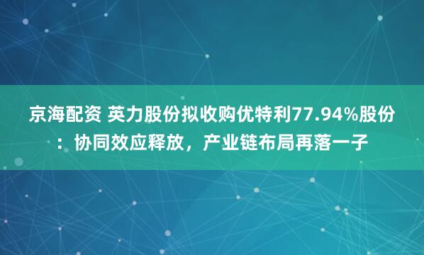 京海配资 英力股份拟收购优特利77.94%股份：协同效应释放，产业链布局再落一子