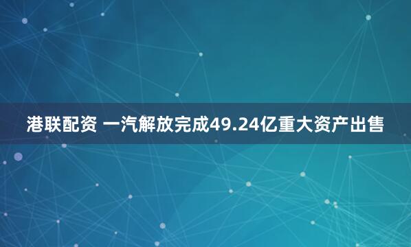 港联配资 一汽解放完成49.24亿重大资产出售