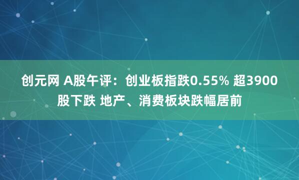 创元网 A股午评：创业板指跌0.55% 超3900股下跌 地产、消费板块跌幅居前