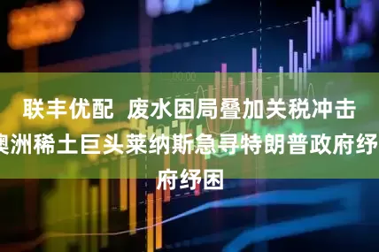 联丰优配  废水困局叠加关税冲击 澳洲稀土巨头莱纳斯急寻特朗普政府纾困