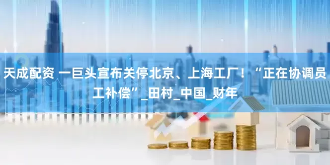 天成配资 一巨头宣布关停北京、上海工厂！“正在协调员工补偿”_田村_中国_财年