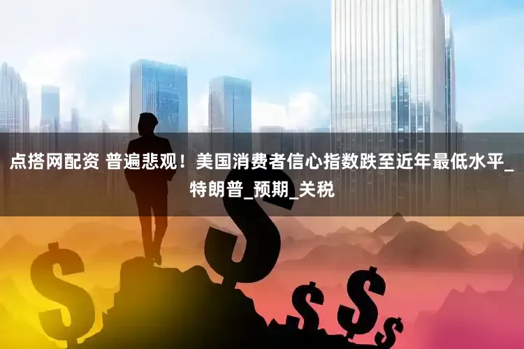 点搭网配资 普遍悲观！美国消费者信心指数跌至近年最低水平_特朗普_预期_关税