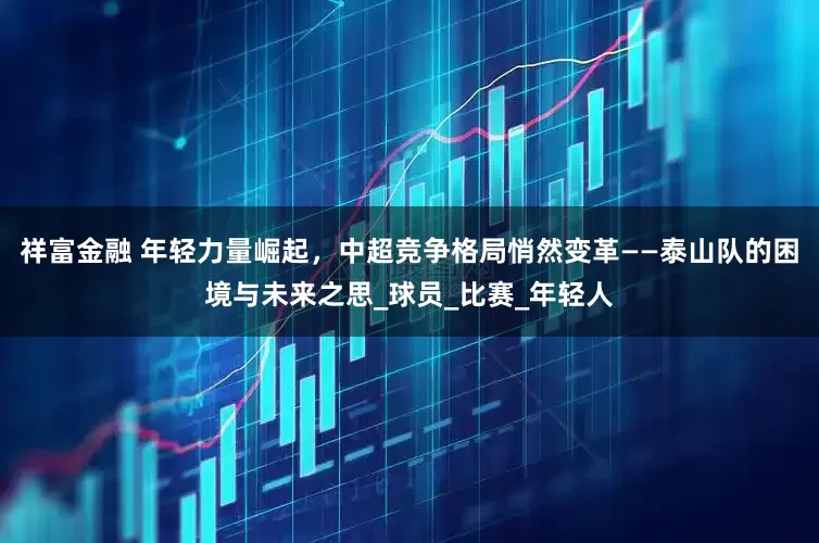 祥富金融 年轻力量崛起，中超竞争格局悄然变革——泰山队的困境与未来之思_球员_比赛_年轻人