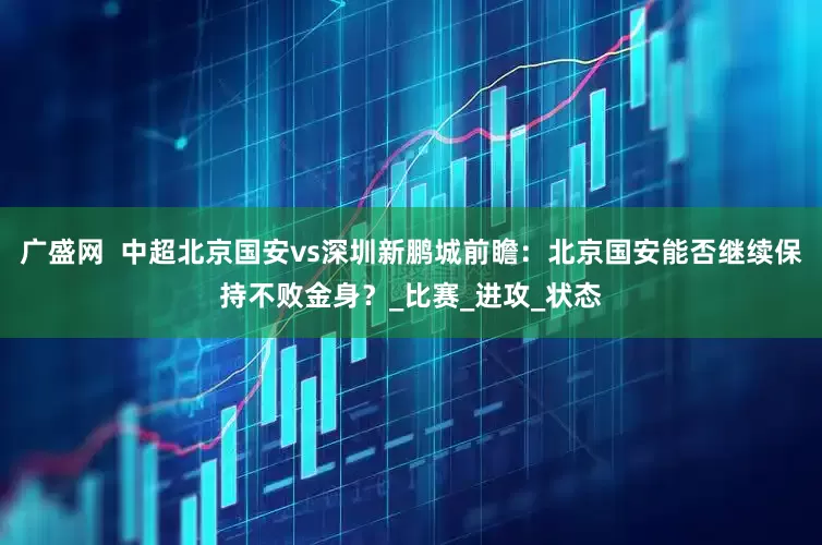 广盛网  中超北京国安vs深圳新鹏城前瞻：北京国安能否继续保持不败金身？_比赛_进攻_状态