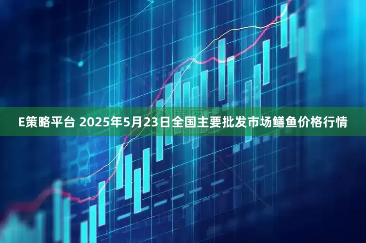 E策略平台 2025年5月23日全国主要批发市场鳝鱼价格行情