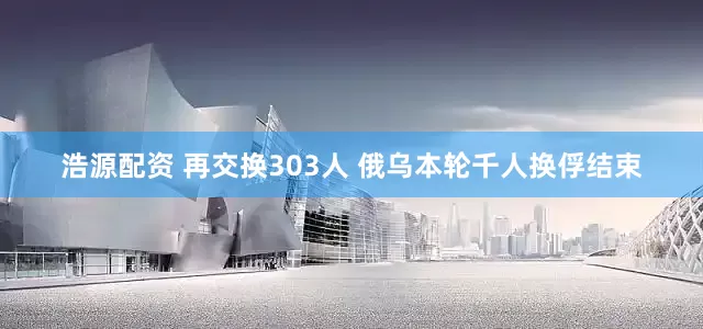 浩源配资 再交换303人 俄乌本轮千人换俘结束