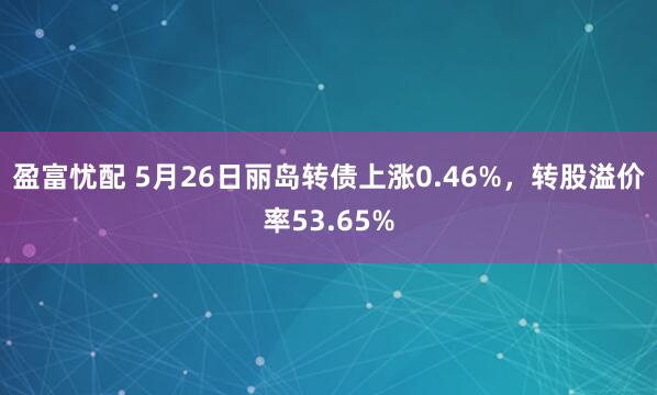 盈富忧配 5月26日丽岛转债上涨0.46%，转股溢价率53.65%