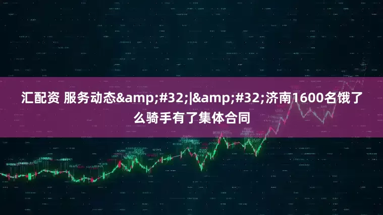 汇配资 服务动态&#32;|&#32;济南1600名饿了么骑手有了集体合同
