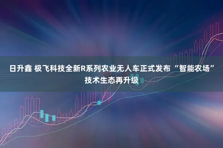 日升鑫 极飞科技全新R系列农业无人车正式发布 “智能农场”技术生态再升级