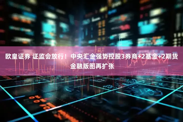 欧皇证券 证监会放行！中央汇金强势控股3券商+2基金+2期货 金融版图再扩张
