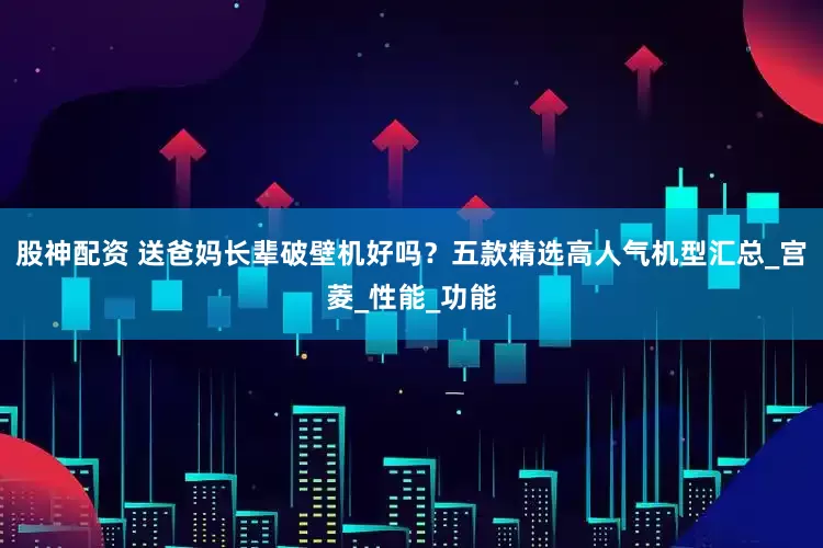 股神配资 送爸妈长辈破壁机好吗？五款精选高人气机型汇总_宫菱_性能_功能