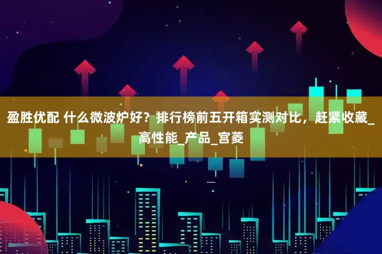 盈胜优配 什么微波炉好？排行榜前五开箱实测对比，赶紧收藏_高性能_产品_宫菱