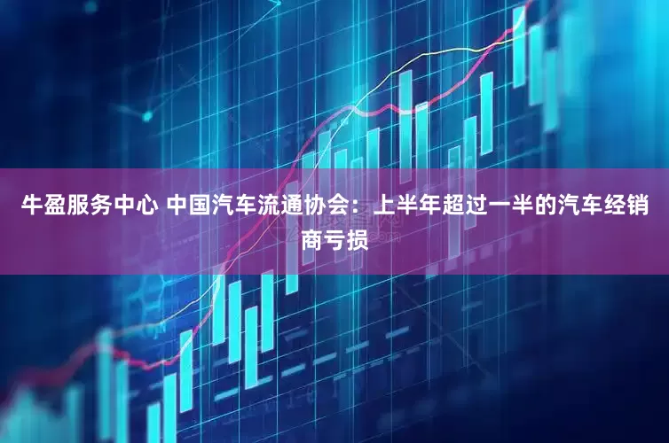 牛盈服务中心 中国汽车流通协会：上半年超过一半的汽车经销商亏损