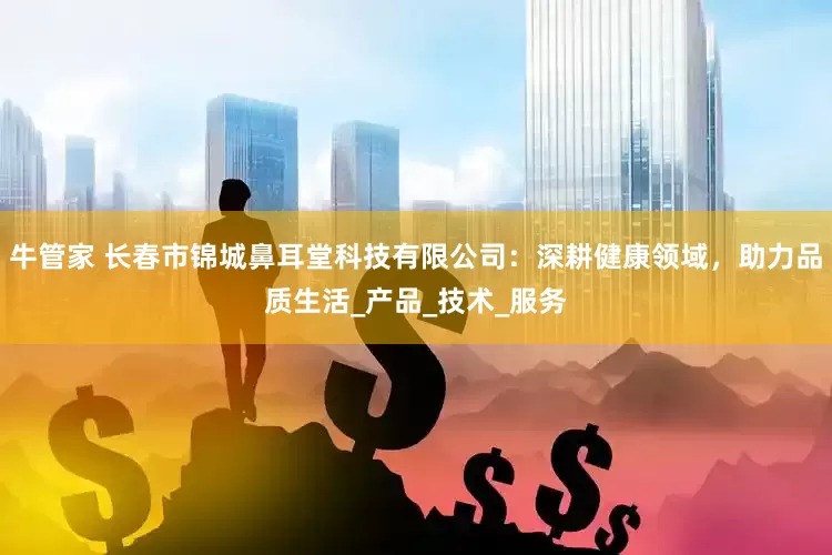 牛管家 长春市锦城鼻耳堂科技有限公司：深耕健康领域，助力品质生活_产品_技术_服务