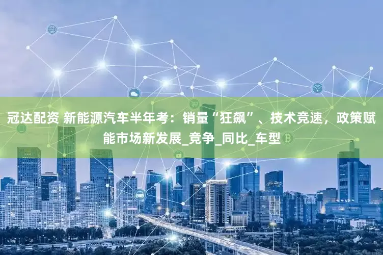 冠达配资 新能源汽车半年考：销量“狂飙”、技术竞速，政策赋能市场新发展_竞争_同比_车型