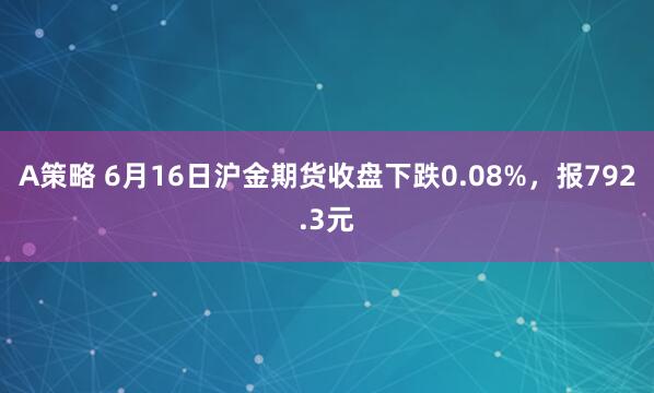 A策略 6月16日沪金期货收盘下跌0.08%，报792.3元