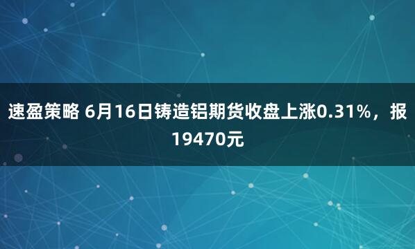 速盈策略 6月16日铸造铝期货收盘上涨0.31%，报19470元