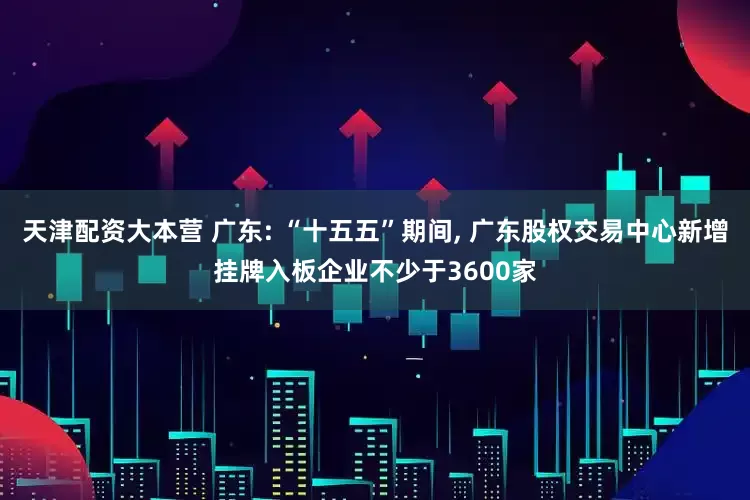 天津配资大本营 广东: “十五五”期间, 广东股权交易中心新增挂牌入板企业不少于3600家