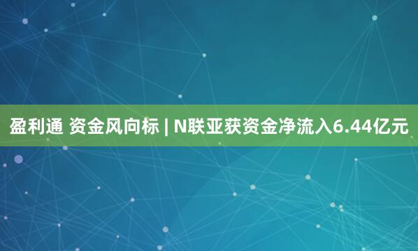 盈利通 资金风向标 | N联亚获资金净流入6.44亿元